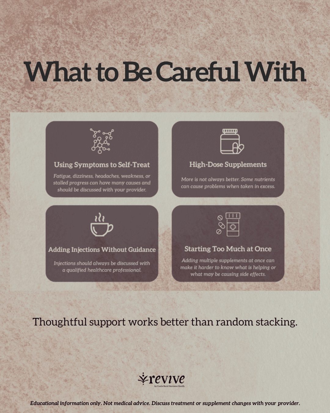 What to be careful with, shown as four cards. Using symptoms to self-treat: fatigue, dizziness, headaches, weakness, or stalled progress can have many causes and should be discussed with your provider. High-dose supplements: more is not always better, and some nutrients can cause problems when taken in excess. Adding injections without guidance: injections should always be discussed with a qualified healthcare professional. Starting too much at once: adding multiple supplements at once can make it harder to know what is helping or what may be causing side effects. Thoughtful support works better than random stacking. Footer: Educational information only. Not medical advice. Discuss treatment or supplement changes with your provider.